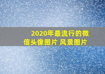 2020年最流行的微信头像图片 风景图片